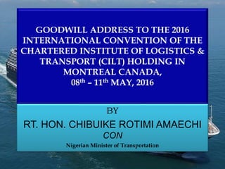 GOODWILL ADDRESS TO THE 2016
INTERNATIONAL CONVENTION OF THE
CHARTERED INSTITUTE OF LOGISTICS &
TRANSPORT (CILT) HOLDING IN
MONTREAL CANADA,
08th – 11th MAY, 2016
BY
RT. HON. CHIBUIKE ROTIMI AMAECHI
CON
Nigerian Minister of Transportation
 