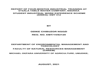 REPORT OF FOUR-MONTHS INDUSTRIAL TRIAINING AT
O’GALA TABLE WATER COMPANY, NSUKKA
STUDENT INDUSTRIAL WORK EXPEIRENCE SCHEME
(SIWES): EMT 412
BY
ODIKE CHIBUZOR NGOZI
REG. NO. EMT/14/82120
DEPARTMENT OF ENVIRONMENTAL MANAGEMENT AND
TOXICOLOGY
FACULTY OF NATURAL RESOURCES MANAGEMENT
(CNREM)
MICHAEL OKPARA UNIVERSITY OF AGRICULTURE, UMUDIKE,
AUGUST, 2021
 