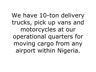 We have 10-ton delivery trucks, pick up vans and motorcycles at our operational quarters for moving cargo from any airport within Nigeria. 