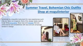 Summer Travel, Bohemian Chic Outfits
Bohemian is a beautiful instrument for new experiences such
that you have not imagined. Boho Chic design styles wait on
loose fitting long skirts, flowy tops and dresses that are
embroidered and embellished with lace and are amazingly
random in design.
 