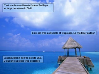 C'est une île au milieu de l'océan Pacifique au large des côtes du Chili! L'île est très culturelle et tropicale. Le meilleur autour La population de l'île est de 250. C'est une société très sociable