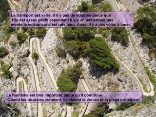 Le transport est varié, il n’y pas de voitures parce que l’île est assez petite cependant il y a un téléférique que monte le volcan car c’est trés haut. Aussi il y a des vélos à louer. Le tourisme est très important parce qu’il contribue Quand les touristes viennent, ils vistent le volcan et la plage principale.