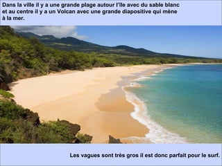 Dans la ville il y a une grande plage autour l’île avec du sable blanc et au centre il y a un Volcan avec une grande diapositive qui mène à la mer. Les vagues sont très gros il est donc parfait pour le surf.