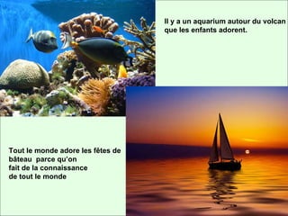 Il y a un aquarium autour du volcan que les enfants adorent. Tout le monde adore les fêtes de bâteau parce qu’on fait de la connaissance de tout le monde