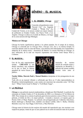 GÉNERO : EL MUSICAL


1.                                 1. EL ORIGEN: Chicago

                                   Conocida coloquialmente como
                                   "Second City" (La Segunda
                                   Ciudad) o "Windy City" (La
     Ciudad del Viento), es la tercera ciudad con mayor número
     de población en Estados Unidos, tras Nueva York y Los
     Ángeles. Chicago se ubica en el estado de Illinois, a lo largo
     de la costa suroeste del lago Míchigan.

     Música en Chicago

     Chicago ha hecho significativos aportes a la cultura popular. En el campo de la música,
     Chicago es conocida por su Chicago blues, Chicago soul, Jazz y su música Gospel. Es
     conocida además como la cuna del House, cuya historia está relacionada con el desarrollo y
     adopción de la música tecno - electrónica de Detroit. La escena Hip-Hop en Chicago, es
     muy influyente, de la cual sus mayores exponentes son artistas como Kanye West y
     Common.

2. EL MUSICAL:

     Uno de los más espectaculares                                      musicales     de   nuestro
     tiempo.   CHICAGO es una                                           mezcla de comedia negra y
     drama carcelario, una verdadera                                    institución en Broadway y
     en la que se basó la famosa                                        película del mismo nombre
     ganadora de varios Oscars y de                                     enorme éxito entre el
     público.

     Natalia Millán, Marcela Paoli y Manuel Bandera interpretan al trío protagonista de este
     musical.
     Todo ello en un musical vibrante y sofisticado que lleva ya 13 años representándose en
     Broadway ininterrumpidamente y que cuenta con canciones tan conocidas como “All That
     Jazz”, “When You're Good To Mama” o “Cell Block Tango”.

3. LA PELÍCULA

     Chicago es una película musical estadounidense, dirigida por Rob Marshall. La película fue
     estrenada en Estados Unidos el 27 de diciembre de 2002 y en Alemania el 27 de febrero de
     2003. Poco tiempo de su estreno la película ganó diversos premios como el Óscar a la mejor
     película, el Globo de Oro a la mejor película - Comedia o musical y el reparto ganó un
     Premio SAG al Mejor Reparto. La película está protagonizada por Catherine Zeta-Jones,
     Renée Zellweger y Richard Gere, también con Queen Latifah, John C. Reilly, Christine
     Baranski, Lucy Liu, Taye Diggs, Colm Feore, y Mya Harrison.

     Chicago narra la historia de dos mujeres del mundo del espectáculo que, tras asesinar a sus
     respectivas parejas, tratan de que su caso judicial sea el centro de atención tanto de la prensa
 