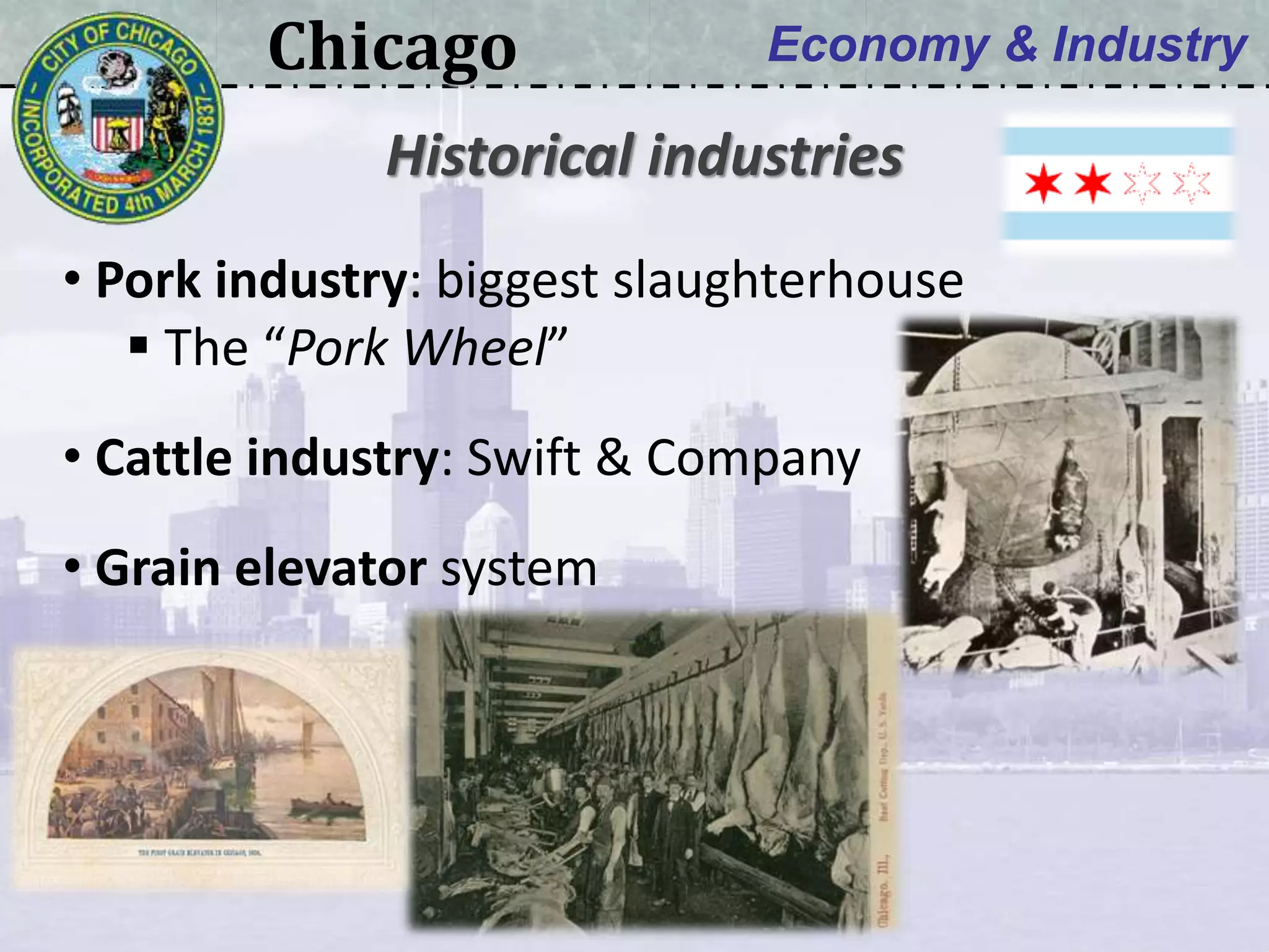 Chicago Economy & Industry
• Pork industry: biggest slaughterhouse
 The “Pork Wheel”
• Cattle industry: Swift & Company
• Grain elevator system
Historical industries
 