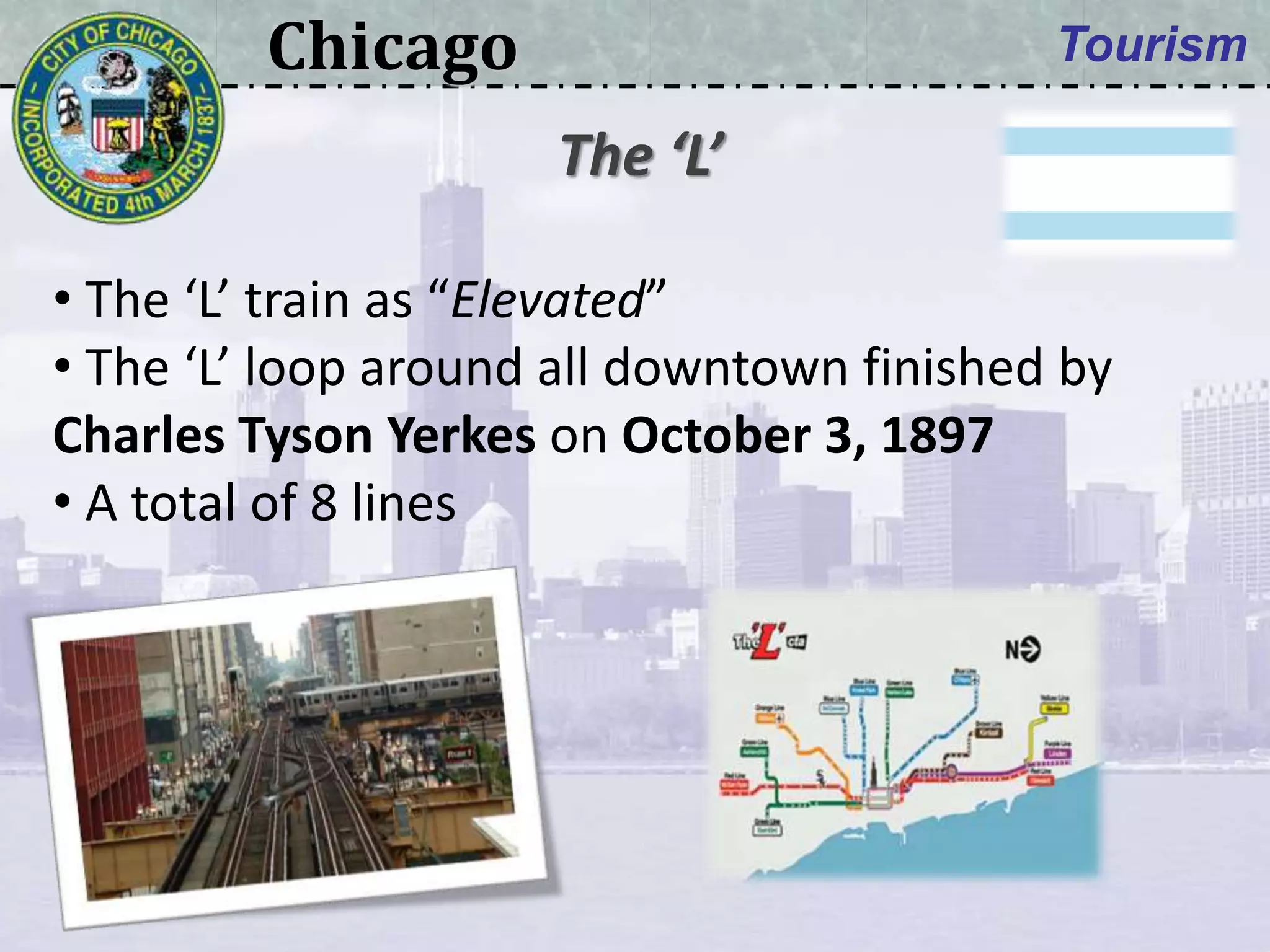 Chicago Tourism
• The ‘L’ train as “Elevated”
• The ‘L’ loop around all downtown finished by
Charles Tyson Yerkes on October 3, 1897
• A total of 8 lines
The ‘L’
 