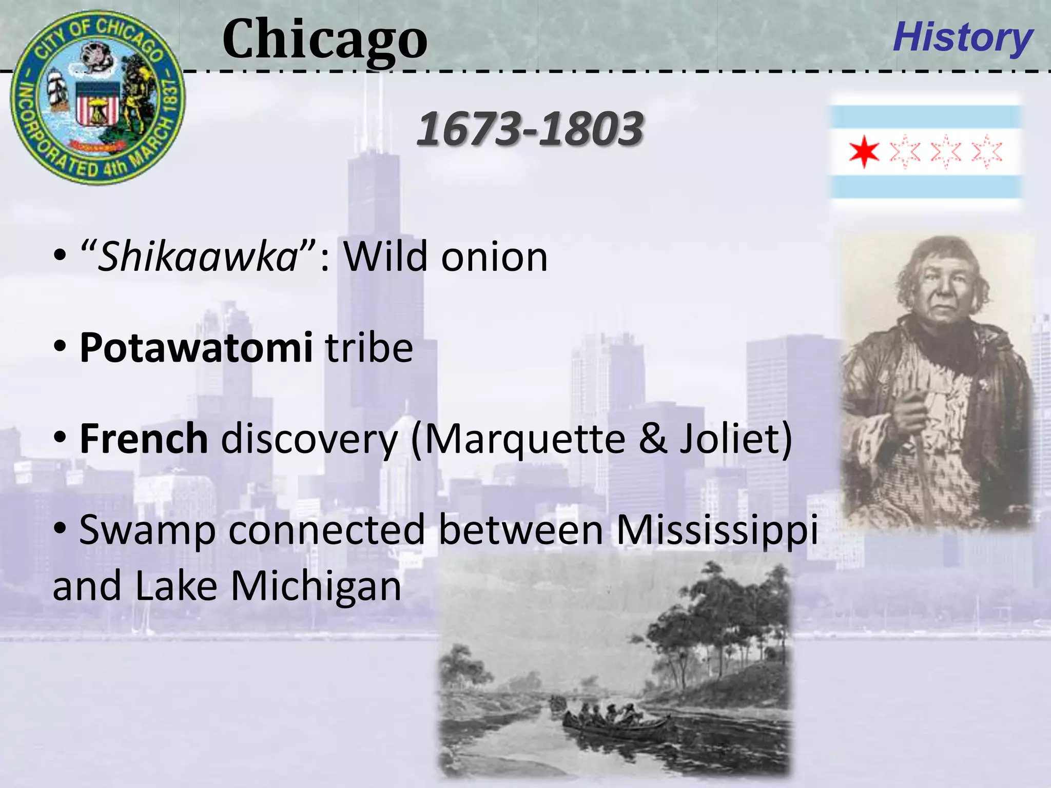 Chicago History
• “Shikaawka”: Wild onion
• Potawatomi tribe
• French discovery (Marquette & Joliet)
• Swamp connected between Mississippi
and Lake Michigan
1673-1803
 