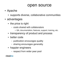 open source
●   Apache
    ●   supports diverse, collaborative communities
●   advantages
    ●   the price is right
         –   costs shared with collaborators
              ●   QA, documentation, features, support, training, etc.
    ●   transparency of product and process
    ●   better code
         –   publication encourages quality
         –   sharing encourages generality
    ●   happier engineers
         –   respect from wider peer pool
 