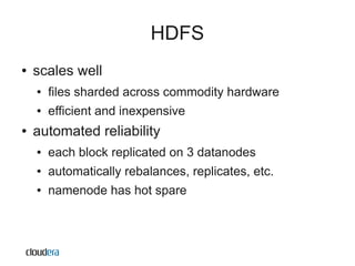HDFS
●   scales well
    ●   files sharded across commodity hardware
    ●   efficient and inexpensive
●   automated reliability
    ●   each block replicated on 3 datanodes
    ●   automatically rebalances, replicates, etc.
    ●   namenode has hot spare
 