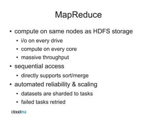 MapReduce
●   compute on same nodes as HDFS storage
    ●   i/o on every drive
    ●   compute on every core
    ●   massive throughput
●   sequential access
    ●   directly supports sort/merge
●   automated reliability & scaling
    ●   datasets are sharded to tasks
    ●   failed tasks retried
 