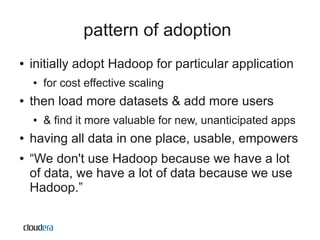 pattern of adoption
●   initially adopt Hadoop for particular application
    ●   for cost effective scaling
●   then load more datasets & add more users
    ●   & find it more valuable for new, unanticipated apps
●   having all data in one place, usable, empowers
●   “We don't use Hadoop because we have a lot
    of data, we have a lot of data because we use
    Hadoop.”
 