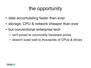 the opportunity
●   data accumulating faster than ever
●   storage, CPU & network cheaper than ever
●   but conventional enterprise tech
    ●   isn't priced at commodity hardware prices
    ●   doesn't scale well to thousands of CPUs & drives
 