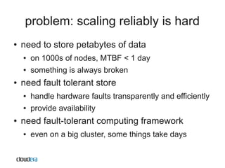 problem: scaling reliably is hard
●   need to store petabytes of data
    ●   on 1000s of nodes, MTBF < 1 day
    ●   something is always broken
●   need fault tolerant store
    ●   handle hardware faults transparently and efficiently
    ●   provide availability
●   need fault-tolerant computing framework
    ●   even on a big cluster, some things take days
 
