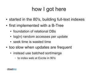 how I got here
●   started in the 80's, building full-text indexes
●   first implemented with a B-Tree
    ●   foundation of relational DBs
    ●   log(n) random accesses per update
    ●   seek time is wasted time
●   too slow when updates are frequent
    ●   instead use batched sort/merge
        –   to index web at Excite in 90's
 