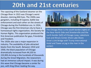 20th and 21st centuries
The capsizing of the Eastland steamer on the
Chicago River in 1915 was Chicago's worst
disaster, claiming 844 lives. The 1920s saw
gangsters, including Al Capone, battle law
enforcement and each other on the streets of
Chicago during the Prohibition era. In 1924,
Chicago was the first American city to have a
homosexual-rights organization, the Society for
Human Rights. This organization produced the
first American publication for gays, Friendship
and Freedom.
The 1920s also saw a major expansion in
industry. The availability of jobs attracted
blacks from the South. Between 1910 and
1930, the black population of Chicago
dramatically increased from 44,103 to
233,903.Arriving in the hundreds of thousands
during the Great Migration, the newcomers
had an immense cultural impact. It was during
this wave that Chicago became a center for
jazz, with King Oliver leading the way.
The Chicago River is the south border (right) of
the Near North Side and Streeterville and the
north border (left) of Chicago Loop, Lakeshore
East and Illinois Center (from Lake Shore
Drive's Link Bridge with Trump International
Hotel and Tower at jog in the river in the
center)
 
