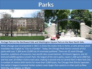 Parks
Portage Park on the Northwest Side and Washington Square Park on the Near North Side.
When Chicago was incorporated in 1837, it chose the motto Urbs in Horto, a Latin phrase which
translates into English as "City in a Garden". Today, the Chicago Park District consists of 552
parks with over 7,300 acres (3,000 ha) of municipal parkland. There are 33 sand Chicago
beaches, a plethora of museums, two world-class conservatories, 16 historic lagoons, and 10
bird and wildlife gardens.Lincoln Park, the largest of the city's parks, covers 1,200 acres (490 ha)
and has over 20 million visitors each year, making it second only to Central Park in New York City
in number of visitors.With berths for more than 5,000 boats, the Chicago Park District operates
the nation's largest municipal harbor system; even larger than systems in cities such as New
York City, Los Angeles, or Miami.
 