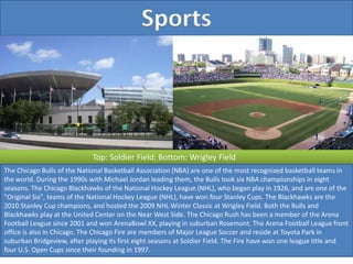 Sports
Top: Soldier Field; Bottom: Wrigley Field
The Chicago Bulls of the National Basketball Association (NBA) are one of the most recognized basketball teams in
the world. During the 1990s with Michael Jordan leading them, the Bulls took six NBA championships in eight
seasons. The Chicago Blackhawks of the National Hockey League (NHL), who began play in 1926, and are one of the
"Original Six", teams of the National Hockey League (NHL), have won four Stanley Cups. The Blackhawks are the
2010 Stanley Cup champions, and hosted the 2009 NHL Winter Classic at Wrigley Field. Both the Bulls and
Blackhawks play at the United Center on the Near West Side. The Chicago Rush has been a member of the Arena
Football League since 2001 and won ArenaBowl XX, playing in suburban Rosemont. The Arena Football League front
office is also in Chicago. The Chicago Fire are members of Major League Soccer and reside at Toyota Park in
suburban Bridgeview, after playing its first eight seasons at Soldier Field. The Fire have won one league title and
four U.S. Open Cups since their founding in 1997.
 