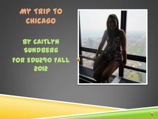 My Trip to
  Chicago

   By Caitlyn
   Sundberg
For EDU290 Fall
      2012
 