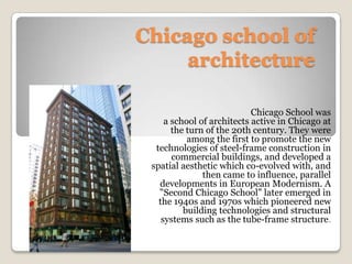 Chicago school of
architecture
Chicago School was
a school of architects active in Chicago at
the turn of the 20th century. They were
among the first to promote the new
technologies of steel-frame construction in
commercial buildings, and developed a
spatial aesthetic which co-evolved with, and
then came to influence, parallel
developments in European Modernism. A
"Second Chicago School" later emerged in
the 1940s and 1970s which pioneered new
building technologies and structural
systems such as the tube-frame structure.

 