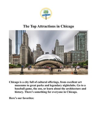 The Top Attractions in Chicago
Chicago is a city full of cultural offerings, from excellent art
museums to great parks and legendary nightclubs. Go to a
baseball game, the zoo, or learn about the architecture and
history. There’s something for everyone in Chicago.
Here’s our favorites:
 