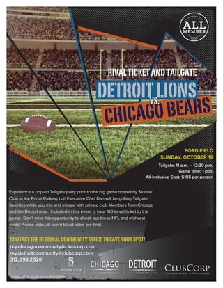 CHICAGOBEARS
DETROITLIONS
FORD FIELD
SUNDAY, OCTOBER 18
Tailgate: 11 a.m. – 12:30 p.m.
Game time: 1 p.m.
All-Inclusive Cost: $185 per person
Experience a pop-up Tailgate party prior to the big game hosted by Skyline
Club at the Prime Parking Lot! Executive Chef Dan will be grilling Tailgate
favorites while you mix and mingle with private club Members from Chicago
and the Detroit area. Included in this event is your 100 Level ticket to the
game. Don’t miss this opportunity to check out these NFL and midwest
rivals! Please note, all event ticket sales are final.
RIVALTICKETANDTAILGATE
CONTACTTHEREGIONALCOMMUNITYOFFICETOSAVEYOURSPOT!
my.chicagocommunity@clubcorp.com
my.detroitcommunity@clubcorp.com
312.993.2520
© ClubCorp USA, Inc. All rights reserved. 28759 0815 SMJ
My Club. MY COMMUNITY. My World. My Club. MY COMMUNITY. My World.
 