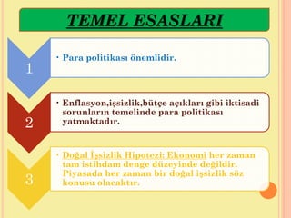1
• Para politikası önemlidir.
2
• Enflasyon,işsizlik,bütçe açıkları gibi iktisadi
sorunların temelinde para politikası
yatmaktadır.
3
• Doğal İşsizlik Hipotezi: Ekonomi her zaman
tam istihdam denge düzeyinde değildir.
Piyasada her zaman bir doğal işsizlik söz
konusu olacaktır.
TEMEL ESASLARI
 