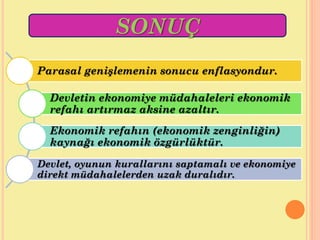 Parasal genişlemenin sonucu enflasyondur.
Devletin ekonomiye müdahaleleri ekonomik
refahı artırmaz aksine azaltır.
Ekonomik refahın (ekonomik zenginliğin)
kaynağı ekonomik özgürlüktür.
Devlet, oyunun kurallarını saptamalı ve ekonomiye
direkt müdahalelerden uzak duralıdır.
SONUÇ
 