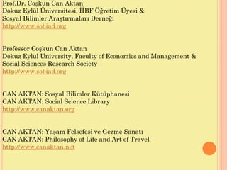 Prof.Dr. Coşkun Can Aktan
Dokuz Eylül Üniversitesi, İİBF Öğretim Üyesi &
Sosyal Bilimler Araştırmaları Derneği
http://www.sobiad.org
Professor Coşkun Can Aktan
Dokuz Eylul University, Faculty of Economics and Management &
Social Sciences Research Society
http://www.sobiad.org
CAN AKTAN: Sosyal Bilimler Kütüphanesi
CAN AKTAN: Social Science Library
http://www.canaktan.org
CAN AKTAN: Yaşam Felsefesi ve Gezme Sanatı
CAN AKTAN: Philosophy of Life and Art of Travel
http://www.canaktan.net
 