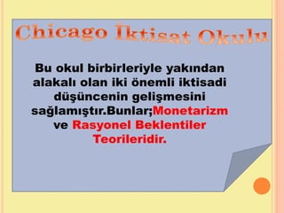Bu okul birbirleriyle yakından
alakalı olan iki önemli iktisadi
düşüncenin gelişmesini
sağlamıştır.Bunlar;Monetarizm
ve Rasyonel Beklentiler
Teorileridir.
 