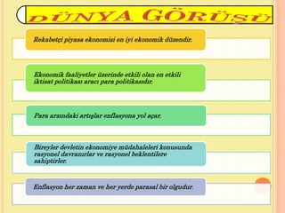 Rekabetçi piyasa ekonomisi en iyi ekonomik düzendir.
Ekonomik faaliyetler üzerinde etkili olan en etkili
iktisat politikası aracı para politikasıdır.
Para arzındaki artışlar enflasyona yol açar.
Bireyler devletin ekonomiye müdahaleleri konusunda
rasyonel davranırlar ve rasyonel beklentilere
sahiptirler.
Enflasyon her zaman ve her yerde parasal bir olgudur.
 