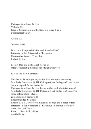 Chicago-Kent Law Review
Volume 65
Issue 3 Symposium on the Seventh Circuit as a
Commercial Court
Article 12
October 1989
Director's Responsibilities and Shareholders'
Interests in the Aftermath of Paramount
Communications v. Time, Inc.
Robert E. Bull
Follow this and additional works at:
http://scholarship.kentlaw.iit.edu/cklawreview
Part of the Law Commons
This Notes is brought to you for free and open access by
Scholarly Commons @ IIT Chicago-Kent College of Law. It has
been accepted for inclusion in
Chicago-Kent Law Review by an authorized administrator of
Scholarly Commons @ IIT Chicago-Kent College of Law. For
more information, please
contact [email protected]
Recommended Citation
Robert E. Bull, Director's Responsibilities and Shareholders'
Interests in the Aftermath of Paramount Communications v.
Time, Inc., 65 Chi.-
Kent. L. Rev. 885 (1989).
Available at:
 