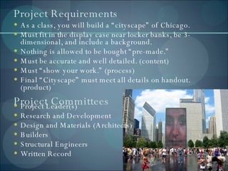 Project Requirements As a class, you will build a “cityscape” of Chicago. Must fit in the display case near locker banks, be 3-dimensional, and include a background. Nothing is allowed to be bought “pre-made.” Must be accurate and well detailed. (content) Must “show your work.” (process) Final “Cityscape” must meet all details on handout. (product) Project Leader(s) Research and Development Design and Materials (Architects) Builders Structural Engineers  Written Record Project Committees  