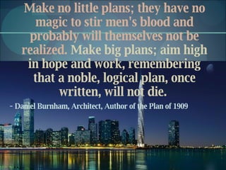 Make no little plans; they have no magic to stir men's blood and probably will themselves not be realized.  Make big plans; aim high in hope and work, remembering that a noble, logical plan, once written, will not die.  -  Daniel Burnham, Architect, Author of the Plan of 1909 