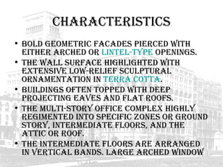 Characteristics Bold geometric facades pierced with either arched or  lintel-type  openings.  The wall surface highlighted with extensive low-relief sculptural ornamentation in  terra cotta .  Buildings often topped with deep projecting eaves and flat roofs.  The multi-story office complex highly regimented into specific zones or ground story, intermediate floors, and the attic or roof.  The intermediate floors are arranged in vertical bands. Large arched window  