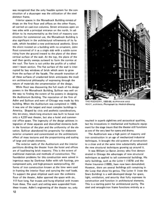 was recognized that the only feasible system for the con-
struction of a skyscraper was the utilization of the steel
skeleton frame.
Interior spaces in the Monadnock Building consist of
shops on the first floor and offices on the other floors,
all carried on cast-iron columns. Street entrances open on
two sides with a principal entrance on the north. In ad-
dition to its monumentality as the limit of masonry con-
struction for commercial use, the Monadnock Building is
also significant in the architectural refinements of its fa-
cade, which heralded a new architectural aesthetic. Since
the client insisted on a building with no ornament, John
Root conceived of it as a single slab with a subtle curve
rising from the ground inward to the plane of the sheer
vertical surface of the wall. At the top, the plane of the
wall then gently sweeps outward to form the cornice at
the roof. The form is not unlike the profile of a rolled
steel I beam section. The flat surface of the wall is inter-
rupted by bay windows of brick which seem to grow
from the surface of the facade. The smooth transition of
all these surfaces of unadorned brick anticipates the mod-
ern architectural philosophy of expressing through the
nature of materials the ornamentation of the design.
While Root was discovering the full reach of his design
powers in the Monadnock Building, Sullivan was well on
the way to finding the extent of his powers in designing
the Auditorium Building. The reputation of the firm of
Adler and Sullivan and even of Chicago was made by this
building. When the Auditorium was completed in 1889,
it was one of the largest and most complex buildings in
America. Shaped by civic and aesthetic considerations,
this ten-story, block-long structure was built to house not
only a 4,237-seat theater, but also a hotel and commer-
cial office space. The ingenuity of the design achieves in-
tegration of these separate and diversified elements both
in the function of the plan and the uniformity of the ele-
vation. Sullivan abandoned his propensity for elaborate
exterior ornament and concentrated on the architectonic
effect of mass textures and the proportioning and scaling
of large and simple elements.
The exterior walls of the Auditorium and the interior
partitions dividing the theater from the hotel and offices
are of load-bearing brick masonry. This is the extent of
traditional materials and methods of construction. The
foundation problems for this construction were solved in
ingenious ways by Dankmar Adler with raft footings, pre-
compressed soils, and high-pressure waterproofing. All
forms of iron construction known at the time were used
in framing the interior floor and carrying the roof loads.
To support the great elliptical vault over the orchestra
floor of the theater, Adler spanned the space with six,
117-foot long, flat trusses and hung elliptical arch trusses
from these. The vault and ceiling were suspended from
these trusses. Adler's engineering of the theater noi only
12
THE ROOKERY, 1885-86. BURNHAM AND
ROOT, architects. Photograph by Hedrich-Blessing.
resulted in superb sightlines and accoustical qualities,
but his innovations in mechanical and hydraulic equip-
ment for the stage insure that the theater still functions
as one of the very best for opera and drama.
The Auditorium was a high point of masonry and
iron construction in an age of mechanized industrial
techniques. It brought the old systems of construction
to a close and at the same time substantially advanced
the new structural techniques growing up around it.
It was William Le Baron Jenney who first demon-
strated in Chicago the advantages of new structural
techniques as applied to tall commercial buildings. His
early buildings, such as the Leiter I (1879) and the
Home Insurance (1885), have now been demolished.
However, there are several buildings still remaining in
the Loop that show his genius. The Leiter II (now the
Sears Building) is a well-developed design for space,
light, ventilation, and security that fully expresses its
construction and function in architectural elements.
This is a starting point for architectural purity. The
steel and wrought-iron frame functions entirely as a
 