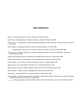 BIBLIOGRAPHY
Brooks, H. Allen, The Prairie School. Toronto: University of Toronto Press, 1972.
Condit, Carl W., The Chicago School of Architecture. Chicago: University of Chicago Press, 1964.
Costonis, John J., "The Chicago Plan: Incentive Zoning and the Preservation of Urban Landmarks," Harvard Law Review, Vol. 85, No.
3, Jan. 1972.
Eaton, Leonard K., Two Chicago Architects and Their Clients. Cambridge, Mass.: MIT Press, 1969.
, Landscape Artist in America, The Life and Work of Jens Jenson. Chicago: University of Chicago Press, 1964.
Fabos, Julius Guy, Frederick Law Olmsted, Sr., Founder of Landscape Architecture in America. Amherst, Mass.: University of
Massachusetts Press, 1968.
Hitchcock, Henry-Russell, Architecture; Nineteenth and Twentieth Centuries. Baltimore: Penguin Books, 1958.
Giedion, Sigfried, Space, Time and Architecture. 3d ed. Cambridge, Mass.: Harvard University Press, 1954.
Kaufman, Edgar, Jr., ed. The Rise of an American Architecture. New York: Praeger Publishers, 1970.
Manson, Grant C , Frank Lloyd Wright to 1910. New York: Reinhold Publishing Corp., 1958.
Morrison, Hugh, Louis Sullivan, Prophet of Modern Architecture. New York: W. W. Norton and Co., 1935.
Newton, Norman T., Design on the Land. Cambridge, Mass.: Harvard University Press, 1971.
Peisch, Mark L., The Chicago School of Architecture. New York: Random House, 1964.
Turak, Theodore, "The Ecole Centrale and Modern Architecture: The Education of William Le Baron Jenney,"Journal of the Society
of Architectural Historians, Vol. XXIX, No. 1, March 1970.
, "Jenney's Lesser Works: Prelude to the Prairie Style?", The Prairie School Review, Vol. V I I , No. 3, Third Quarter, 1970.
 