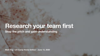 Matt Eng • UX Camp Home Edition • June 13, 2020
Research your team first
Stop the pitch and gain understanding
 