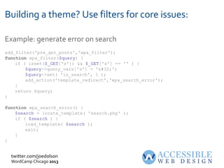 twitter.com/joedolson
WordCamp Chicago 2013
Building a theme? Use filters for core issues:
Example: generate error on search
add_filter('pre_get_posts','wpa_filter');
function wpa_filter($query) {
if ( isset($_GET['s']) && $_GET['s'] == '' ) {
$query->query_vars['s'] = '&#32;';
$query->set( 'is_search', 1 );
add_action('template_redirect','wpa_search_error');
}
return $query;
}
function wpa_search_error() {
$search = locate_template( 'search.php' );
if ( $search ) {
load_template( $search );
exit;
}
}
 