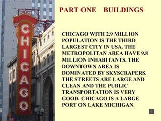 PART ONE  BUILDINGS CHICAGO WITH 2.9 MILLION POPULATION IS THE THIRD LARGEST CITY IN USA. THE METROPOLITAN AREA HAVE 9.8 MILLION INHABITANTS. THE DOWNTOWN AREA IS DOMINATED BY SKYSCRAPERS. THE STREETS ARE LARGE AND CLEAN AND THE PUBLIC TRANSPORTATION IS VERY GOOD. CHICAGO IS A LARGE PORT ON LAKE MICHIGAN . 