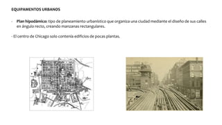 EQUIPAMENTOS URBANOS
- Plan hipodámico: tipo de planeamiento urbanístico que organiza una ciudad mediante el diseño de sus calles
en ángulo recto, creando manzanas rectangulares.
- El centro de Chicago solo contenía edificios de pocas plantas.
 
