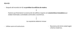 1870-1871
- Después del incendio de 1871 se prohíben los edificios de madera.
Factores que fomentaron la construcción de edificios mayores con características innovadoras que
estaban destinadas a actividades comerciales o económicas.
Los arquitectos debieron innovar
- Utilizar acero en la estructura - Reconstrucción de la ciudad según
criterios modernos.
 