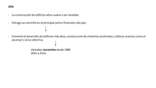 1880
- La construcción de edificios altos vuelve a ser rentable.
- Chicago se convirtió en el principal centro financiero del país.
- Fomentó el desarrollo de edificios más altos, construcción de cimientos profundos y últimos avances como el
ascensor y la luz eléctrica.
Llamados rascacielos desde 1888
(42m y 55m)
 