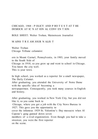 CHICAGO, 1968 : P OLICY AND P RO T E S T AT T HE
DEMOCR AT IC N AT ION AL CONV EN T ION
ROLE SHEET: Walter Trohan, Mainstream Journalist
M AINS T R E AM JOUR N ALIS T
Walter Trohan
Chicago Tribune columnist
orn in Mount Carmel, Pennsylvania, in 1903, your family moved
to the South Side of
Chicago in 1910, so you grew up and went to school in Chicago.
You know the city well.
This is your town.
In high school, you worked as a reporter for a small newspaper,
The Daily Calumet.
After graduating, you attended the University of Notre Dame
with the specific idea of becoming a
newspaperman. Consequently, you took many courses in English
and history.
After graduating, you worked in New York City, but you did not
like it, so you came back to
Chicago, where you got a job with the City News Bureau in
1927. This gave you the opportunity to
cover the infamous 1929 St. Valentine’s Day massacre when Al
Capone’s gang gunned down seven
members of a rival organization. Even though you had to take a
streetcar, you were the first reporter
on the scene.
 
