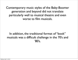 Contemporary music styles of the Baby-Boomer
               generation and beyond did not translate
             particularly well to musical theatre and even
                        worse to ﬁlm musicals.



               In addition, the traditional format of “book”
              musicals was a difﬁcult challenge in the 70’s and
                                    ’80’s.




Monday, April 12, 2010
 