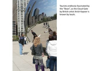 Tourists endlessly fascinated by the “Bean”, as the Cloud Gate by British artist AnishKapoor is known by locals.