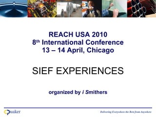 REACH USA 2010 8 th  International Conference 13 – 14 April, Chicago SIEF EXPERIENCES   organized by  i S mithers   