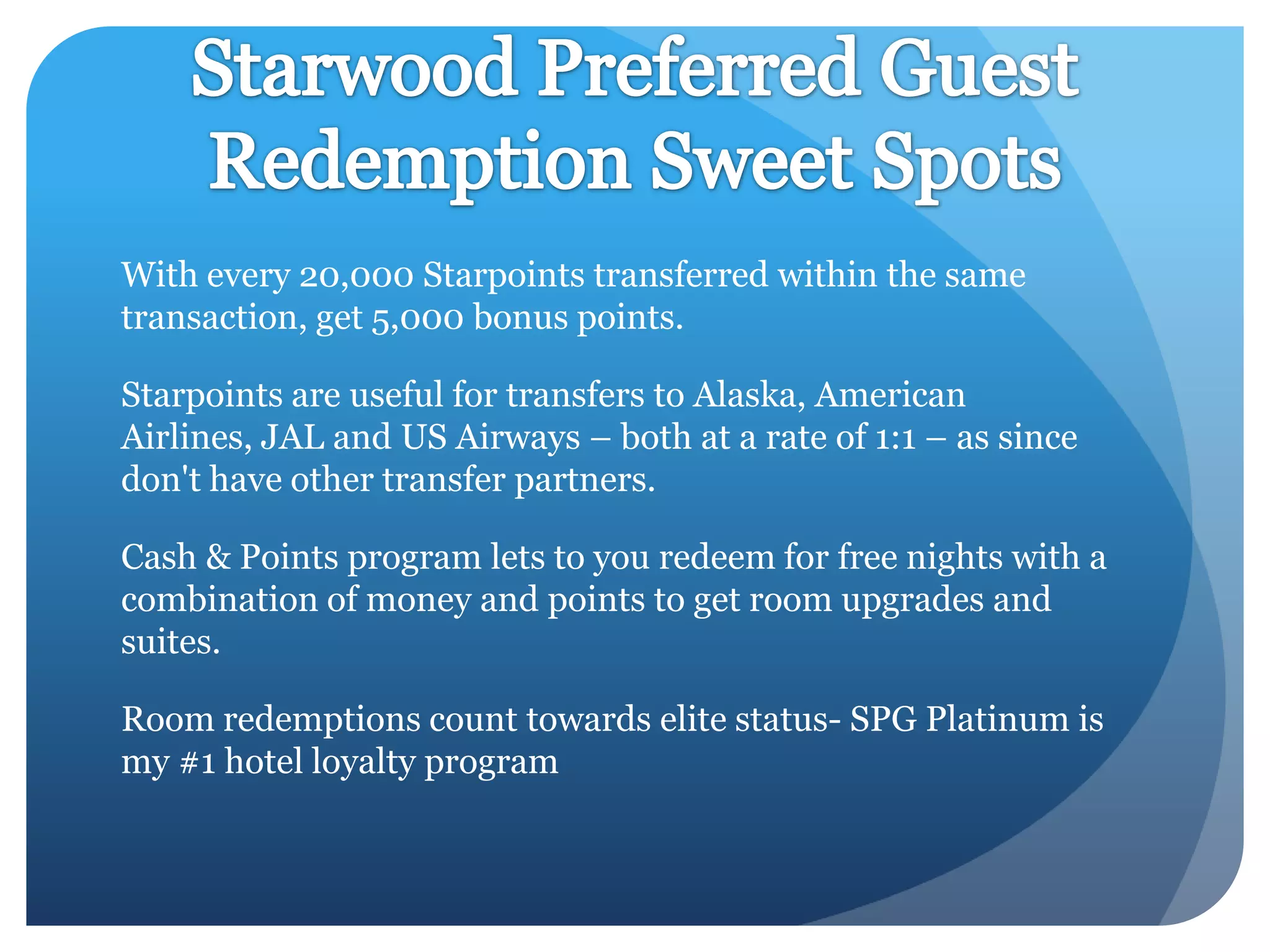 With every 20,000 Starpoints transferred within the same
transaction, get 5,000 bonus points.
Starpoints are useful for transfers to Alaska, American
Airlines, JAL and US Airways – both at a rate of 1:1 – as since
don't have other transfer partners.
Cash & Points program lets to you redeem for free nights with a
combination of money and points to get room upgrades and
suites.
Room redemptions count towards elite status- SPG Platinum is
my #1 hotel loyalty program

 