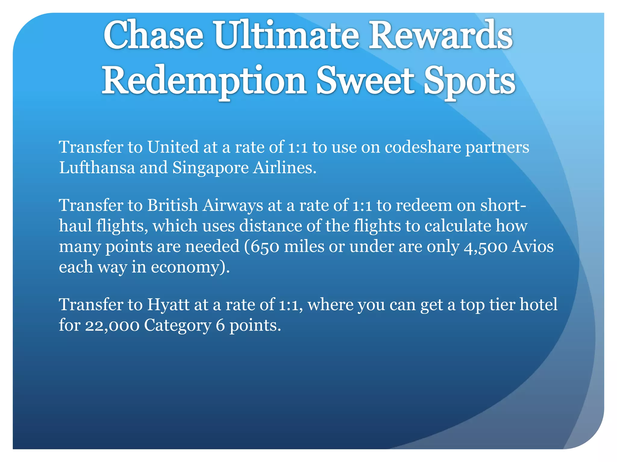 Transfer to United at a rate of 1:1 to use on codeshare partners
Lufthansa and Singapore Airlines.
Transfer to British Airways at a rate of 1:1 to redeem on shorthaul flights, which uses distance of the flights to calculate how
many points are needed (650 miles or under are only 4,500 Avios
each way in economy).
Transfer to Hyatt at a rate of 1:1, where you can get a top tier hotel
for 22,000 Category 6 points.

 