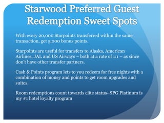 With every 20,000 Starpoints transferred within the same
transaction, get 5,000 bonus points.
Starpoints are useful for transfers to Alaska, American
Airlines, JAL and US Airways – both at a rate of 1:1 – as since
don't have other transfer partners.
Cash & Points program lets to you redeem for free nights with a
combination of money and points to get room upgrades and
suites.
Room redemptions count towards elite status- SPG Platinum is
my #1 hotel loyalty program

 
